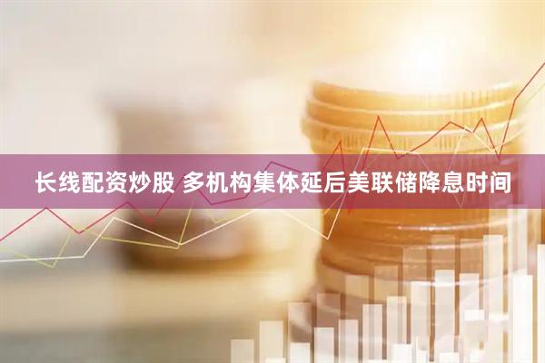 长线配资炒股 多机构集体延后美联储降息时间