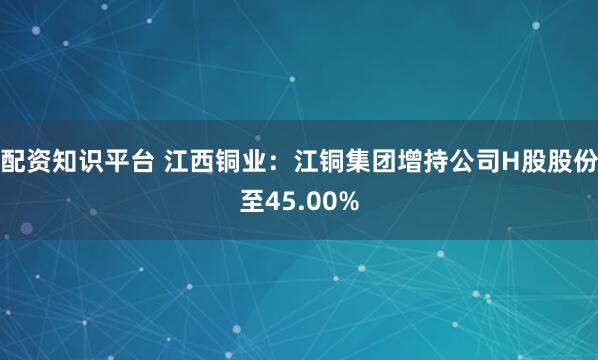 配资知识平台 江西铜业：江铜集团增持公司H股股份至45.00%