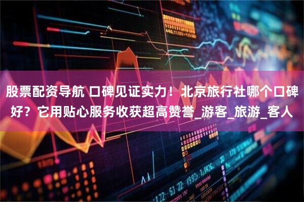 股票配资导航 口碑见证实力！北京旅行社哪个口碑好？它用贴心服务收获超高赞誉_游客_旅游_客人