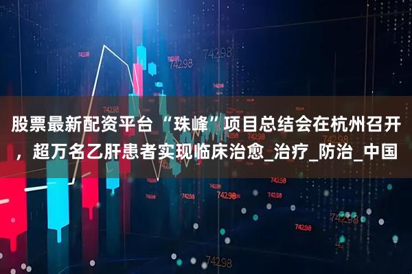股票最新配资平台 “珠峰”项目总结会在杭州召开，超万名乙肝患者实现临床治愈_治疗_防治_中国