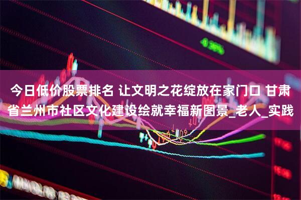 今日低价股票排名 让文明之花绽放在家门口 甘肃省兰州市社区文化建设绘就幸福新图景_老人_实践