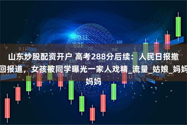 山东炒股配资开户 高考288分后续：人民日报撤回报道，女孩被同学曝光一家人戏精_流量_姑娘_妈妈