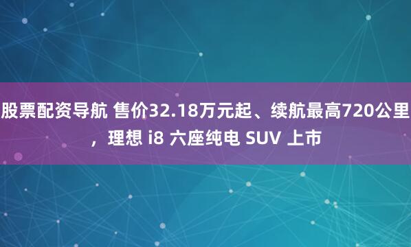 股票配资导航 售价32.18万元起、续航最高720公里，理想 i8 六座纯电 SUV 上市