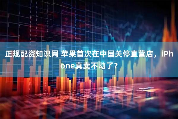 正规配资知识网 苹果首次在中国关停直营店，iPhone真卖不动了？