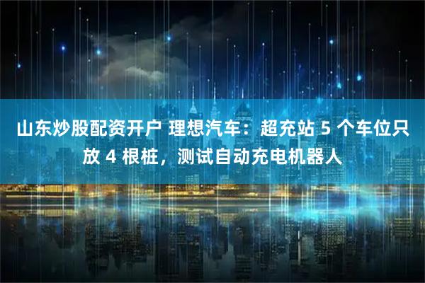 山东炒股配资开户 理想汽车：超充站 5 个车位只放 4 根桩，测试自动充电机器人