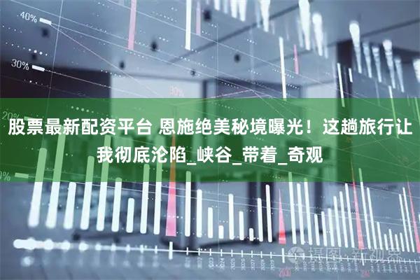 股票最新配资平台 恩施绝美秘境曝光！这趟旅行让我彻底沦陷_峡谷_带着_奇观