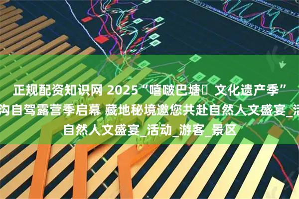 正规配资知识网 2025“嘻啵巴塘・文化遗产季” 暨第二届措普沟自驾露营季启幕 藏地秘境邀您共赴自然人文盛宴_活动_游客_景区