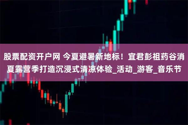 股票配资开户网 今夏避暑新地标！宜君彭祖药谷消夏露营季打造沉浸式清凉体验_活动_游客_音乐节