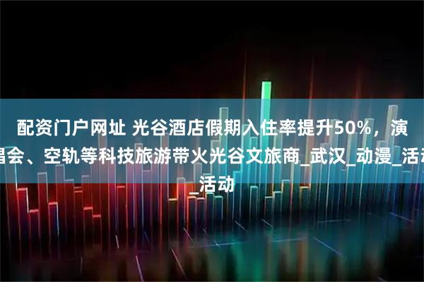 配资门户网址 光谷酒店假期入住率提升50%，演唱会、空轨等科技旅游带火光谷文旅商_武汉_动漫_活动