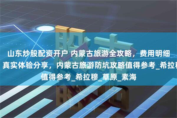 山东炒股配资开户 内蒙古旅游全攻略，费用明细及路线规划，真实体验分享，内蒙古旅游防坑攻略值得参考_希拉穆_草原_素海