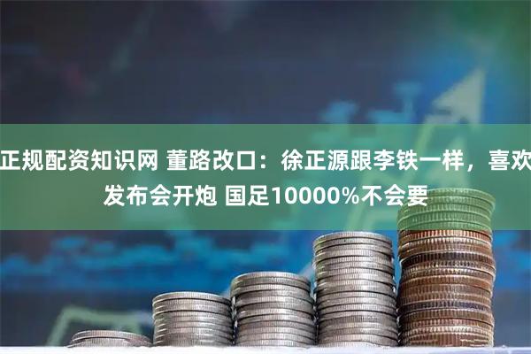 正规配资知识网 董路改口：徐正源跟李铁一样，喜欢发布会开炮 国足10000%不会要