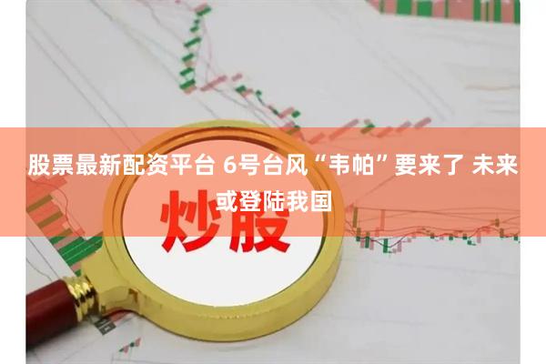 股票最新配资平台 6号台风“韦帕”要来了 未来或登陆我国