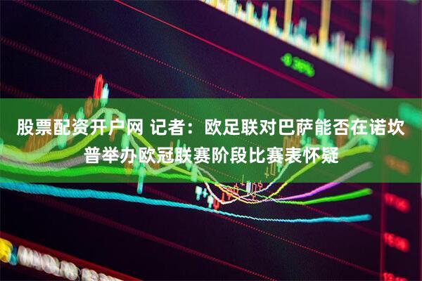 股票配资开户网 记者：欧足联对巴萨能否在诺坎普举办欧冠联赛阶段比赛表怀疑