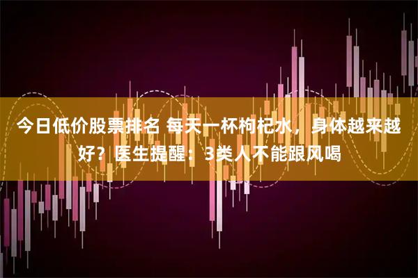 今日低价股票排名 每天一杯枸杞水，身体越来越好？医生提醒：3类人不能跟风喝