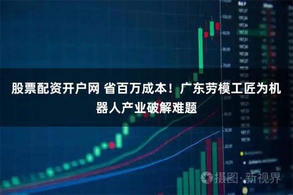 股票配资开户网 省百万成本！广东劳模工匠为机器人产业破解难题