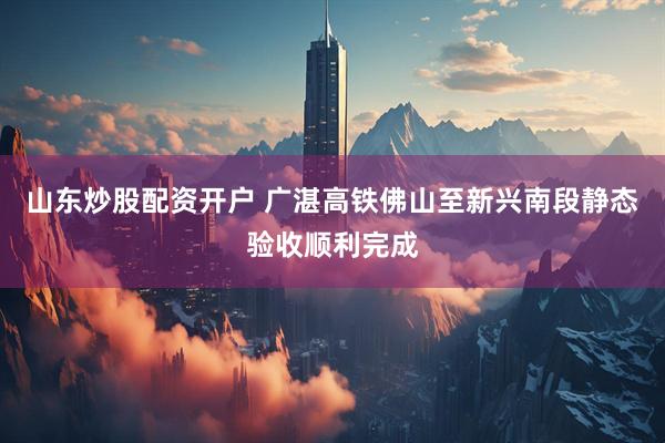 山东炒股配资开户 广湛高铁佛山至新兴南段静态验收顺利完成