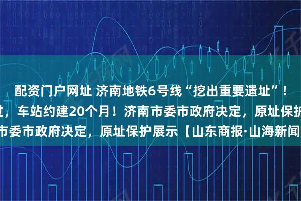 配资门户网址 济南地铁6号线“挖出重要遗址”!地铁不改道,从底下穿过,车站约建20个月!济南市委市政府决定,原址保护展示【山东商报·山海新闻】
