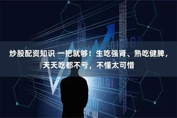 炒股配资知识 一把就够！生吃强肾、熟吃健脾，天天吃都不亏，不懂太可惜