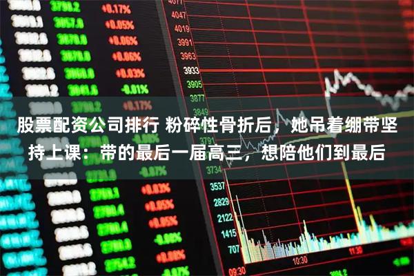 股票配资公司排行 粉碎性骨折后，她吊着绷带坚持上课：带的最后一届高三，想陪他们到最后